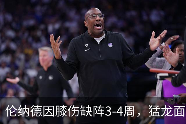 伦纳德因膝伤缺阵3-4周，猛龙面临阵容挑战